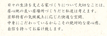 日々の生活を支える家づくりについて大切なことは、居心地の良い居場所づくりだと私達は考えます。京都特有の気候風土に応じた快適な空間、中身にこだわっているからこその絶対的な安心感。自信を持ってお届け致します。